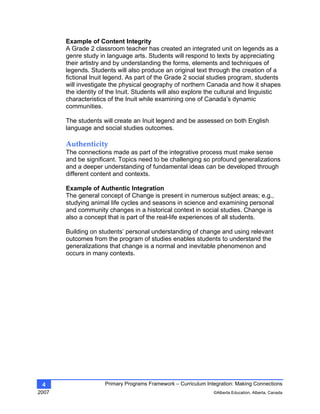 Primary Programs Framework – Curriculum Integration: Making Connections
2007 ©Alberta Education, Alberta, Canada
4
Example of Content Integrity
A Grade 2 classroom teacher has created an integrated unit on legends as a
genre study in language arts. Students will respond to texts by appreciating
their artistry and by understanding the forms, elements and techniques of
legends. Students will also produce an original text through the creation of a
fictional Inuit legend. As part of the Grade 2 social studies program, students
will investigate the physical geography of northern Canada and how it shapes
the identity of the Inuit. Students will also explore the cultural and linguistic
characteristics of the Inuit while examining one of Canada’s dynamic
communities.
The students will create an Inuit legend and be assessed on both English
language and social studies outcomes.
Authenticity 
The connections made as part of the integrative process must make sense
and be significant. Topics need to be challenging so profound generalizations
and a deeper understanding of fundamental ideas can be developed through
different content and contexts.
Example of Authentic Integration
The general concept of Change is present in numerous subject areas; e.g.,
studying animal life cycles and seasons in science and examining personal
and community changes in a historical context in social studies. Change is
also a concept that is part of the real-life experiences of all students.
Building on students’ personal understanding of change and using relevant
outcomes from the program of studies enables students to understand the
generalizations that change is a normal and inevitable phenomenon and
occurs in many contexts.
 