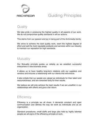 Guiding Principles
Quality
We take pride in producing the highest quality in all aspects of our work.
We do not compromise quality standards in all our actions.
This stems from our passion and joy in being part of the Archimedia family.
We strive to achieve the best quality work, exert the highest degree of
effort and sell the most reputable products and services within our industry
to maintain our reputation for high standards.	
  
Mutuality
Our Mutuality principle guides us reliably as we establish successful
enterprises in new business areas.
It allows us to have healthy long-term relations with our suppliers and
vendors and ensures a relationship with our clients that will endure.
It also entails that our people are valued as individuals for their talent and
resourcefulness, and are rewarded fairly for their results.
We believe we will only achieve the best results if we are unselfish in our
relationships with others and give a fair return.
Efficiency
Efficiency is a principle we all share. It demands constant and open
communication and defines the way we work as individuals and as an
organization.
Standard procedures, small staffs and large jobs held by highly talented
people are all signs of the efficiency principle at work.
 