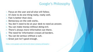 Google’s Philosophy
1. Focus on the user and all else will follow.
2. It’s best to do one thing really, really well.
3. Fast is better than slow.
4. Democracy on the web works.
5. You don’t need to be at your desk to need an answer.
6. You can make money without doing evil.
7. There’s always more information out there.
8. The need for information crosses all borders.
9. You can be serious without a suit.
10.Great just isn’t good enough.
https://www.google.com/intl/en-US/about/company/philosophy/
 
