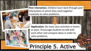 Principle 5. Active
Peer interaction. Children learn best through peer
interactions in which they work together
creatively to solve problems.
Application: Do most class activities in teams
or pairs. Encourage students to talk with
each other and compare ideas in order to
solve problems.
 