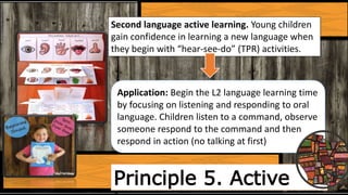Principle 5. Active
Second language active learning. Young children
gain confidence in learning a new language when
they begin with “hear-see-do” (TPR) activities.
Application: Begin the L2 language learning time
by focusing on listening and responding to oral
language. Children listen to a command, observe
someone respond to the command and then
respond in action (no talking at first)
 