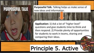 Principle 5. Active
Purposeful Talk. Talking helps us make sense of
new ideas and information.
Application: 1) Ask a lot of “higher level”
questions and give students time to think and
then respond. 2) Provide plenty of opportunities
for students to work in teams, sharing and
comparing their ideas.
 