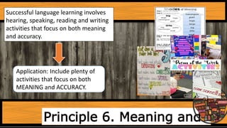 Principle 6. Meaning and
Successful language learning involves
hearing, speaking, reading and writing
activities that focus on both meaning
and accuracy.
Application: Include plenty of
activities that focus on both
MEANING and ACCURACY.
 