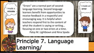 Principle 7. Language
Learning/
“Errors” are a normal part of second-
language learning. Second language
learners benefit from opportunities to
receive feedback in a respectful and
encouraging way. It is helpful when
teachers respond first to the content of
what the student is saying or writing…
focusing on one or two errors at a time.
Patsy M. Lightbown and Nina Spada
I made a
mistake
I made an
error
 