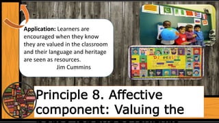 Principle 8. Affective
component: Valuing the
Application: Learners are
encouraged when they know
they are valued in the classroom
and their language and heritage
are seen as resources.
Jim Cummins
 