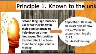 Principle 1. Known to the unk
Second language learners
use what they know in
their own language to
help develop other
languages. This positive
transfer effect has been
found to be significant in
reading.
Application: Develop
an awareness of how
the L1 works to
support learning the
L2, L3.
Claude Goldenberg
 