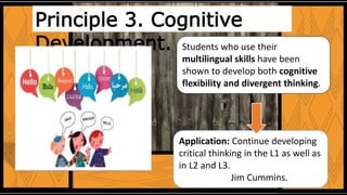 Students who use their
multilingual skills have been
shown to develop both cognitive
flexibility and divergent thinking.
Application: Continue developing
critical thinking in the L1 as well as
in L2 and L3.
Jim Cummins.
Principle 3. Cognitive
Development.
 
