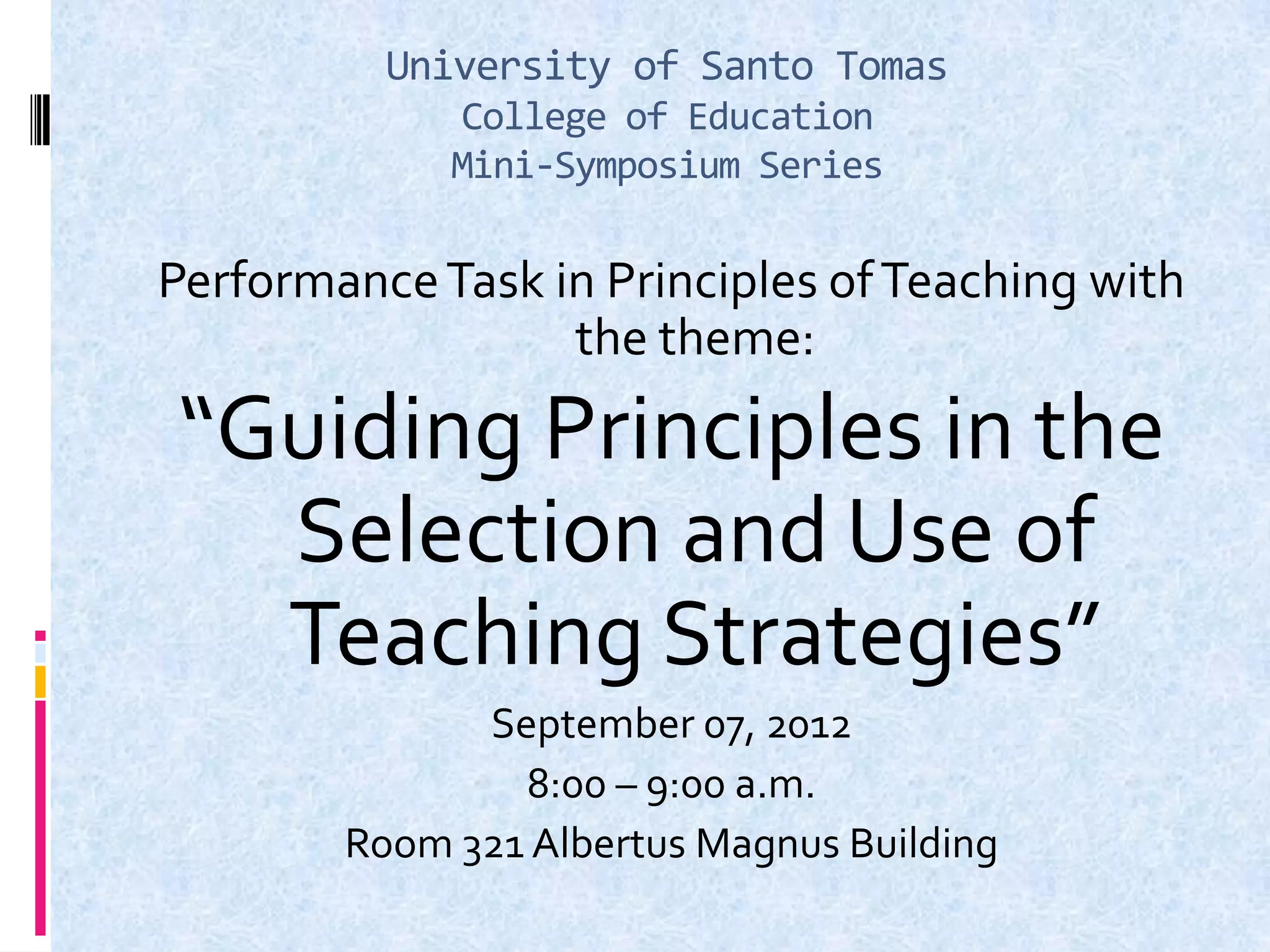 University of Santo Tomas
College of Education
Mini-Symposium Series
PerformanceTask in Principles ofTeaching with
the theme:
“Guiding Principles in the
Selection and Use of
Teaching Strategies”
September 07, 2012
8:00 – 9:00 a.m.
Room 321 Albertus Magnus Building
 