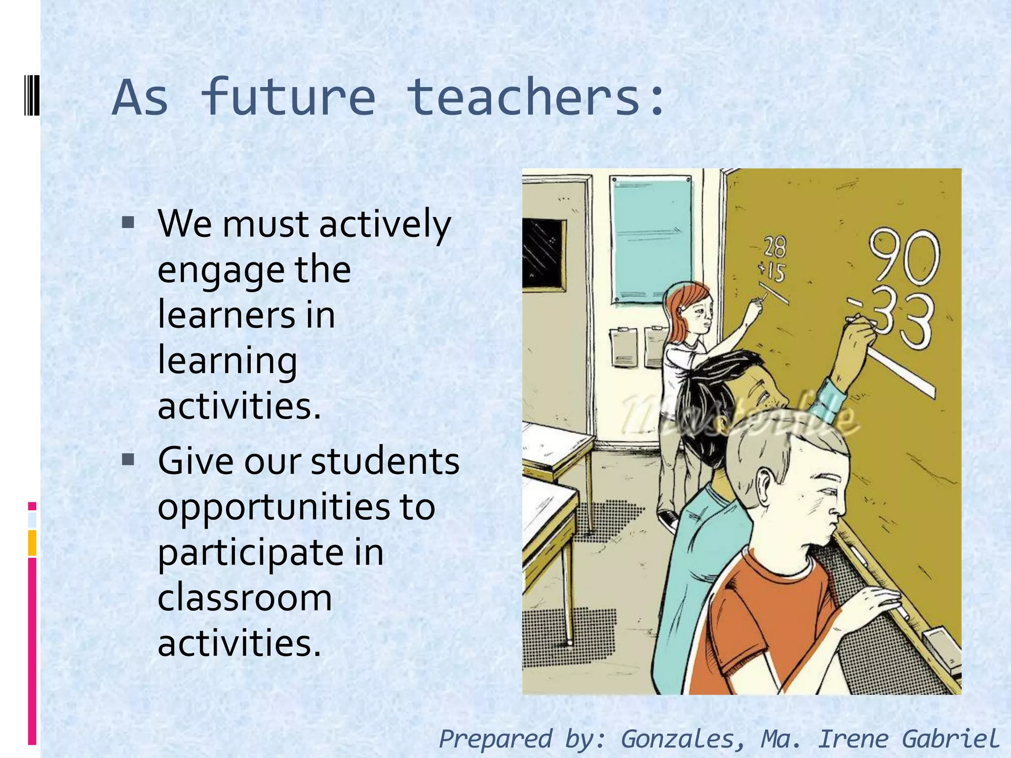 As future teachers:
 We must actively
engage the
learners in
learning
activities.
 Give our students
opportunities to
participate in
classroom
activities.
Prepared by: Gonzales, Ma. Irene Gabriel
 