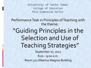 University of Santo Tomas
College of Education
Mini-Symposium Series
PerformanceTask in Principles ofTeaching with
the theme:
“Guiding Principles in the
Selection and Use of
Teaching Strategies”
September 07, 2012
8:00 – 9:00 a.m.
Room 321 Albertus Magnus Building
 