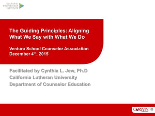 The Guiding Principles: Aligning
What We Say with What We Do
Ventura School Counselor Association
December 4th, 2015
Facilitated by Cynthia L. Jew, Ph.D
California Lutheran University
Department of Counselor Education
 