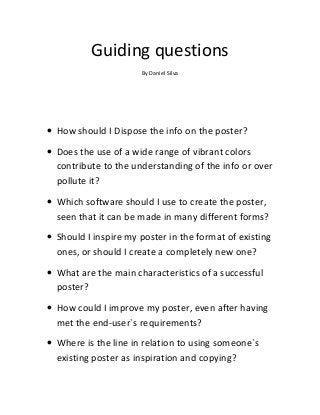 Guiding questions
By Daniel Silva

• How should I Dispose the info on the poster?
• Does the use of a wide range of vibrant colors
contribute to the understanding of the info or over
pollute it?
• Which software should I use to create the poster,
seen that it can be made in many different forms?
• Should I inspire my poster in the format of existing
ones, or should I create a completely new one?
• What are the main characteristics of a successful
poster?
• How could I improve my poster, even after having
met the end-user`s requirements?
• Where is the line in relation to using someone`s
existing poster as inspiration and copying?

 
