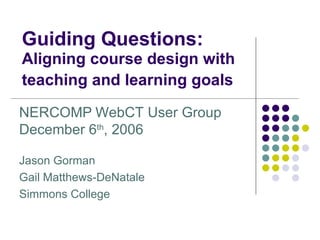 Guiding Questions:  Aligning course design with teaching and learning goals   NERCOMP   WebCT User Group  December 6 th , 2006 Jason Gorman Gail Matthews-DeNatale Simmons College 