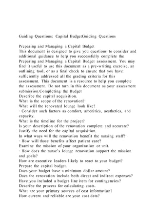 Guiding Questions: Capital BudgetGuiding Questions
Preparing and Managing a Capital Budget
This document is designed to give you questions to consider and
additional guidance to help you successfully complete the
Preparing and Managing a Capital Budget assessment. You may
find it useful to use this document as a pre-writing exercise, an
outlining tool, or as a final check to ensure that you have
sufficiently addressed all the grading criteria for this
assessment. This document is a resource to help you complete
the assessment. Do not turn in this document as your assessment
submission.Completing the Budget
Describe the capital acquisition.
What is the scope of the renovation?
What will the renovated lounge look like?
· Consider such factors as comfort, amenities, aesthetics, and
capacity.
What is the timeline for the project?
Is your description of the renovation complete and accurate?
Justify the need for the capital acquisition.
In what ways will the renovation benefit the nursing staff?
· How will those benefits affect patient care?
Examine the mission of your organization or unit.
· How does the nurse’s lounge renovation support the mission
and goals?
How are executive leaders likely to react to your budget?
Prepare the capital budget.
Does your budget have a minimum dollar amount?
Does the renovation include both direct and indirect expenses?
Have you included a budget line item for contingencies?
Describe the process for calculating costs.
What are your primary sources of cost information?
How current and reliable are your cost data?
 