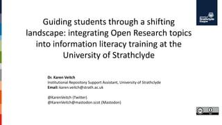 Guiding students through a shifting
landscape: integrating Open Research topics
into information literacy training at the
University of Strathclyde
Dr. Karen Veitch
Institutional Repository Support Assistant, University of Strathclyde
Email: karen.veitch@strath.ac.uk
@KarenVeitch (Twitter)
@KarenVeitch@mastodon.scot (Mastodon)
 