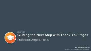 Inbound Certification
Brought to you by HubSpot Academy
Guiding the Next Step with Thank You Pages
Professor: Angela Hicks
CLASS 08
 