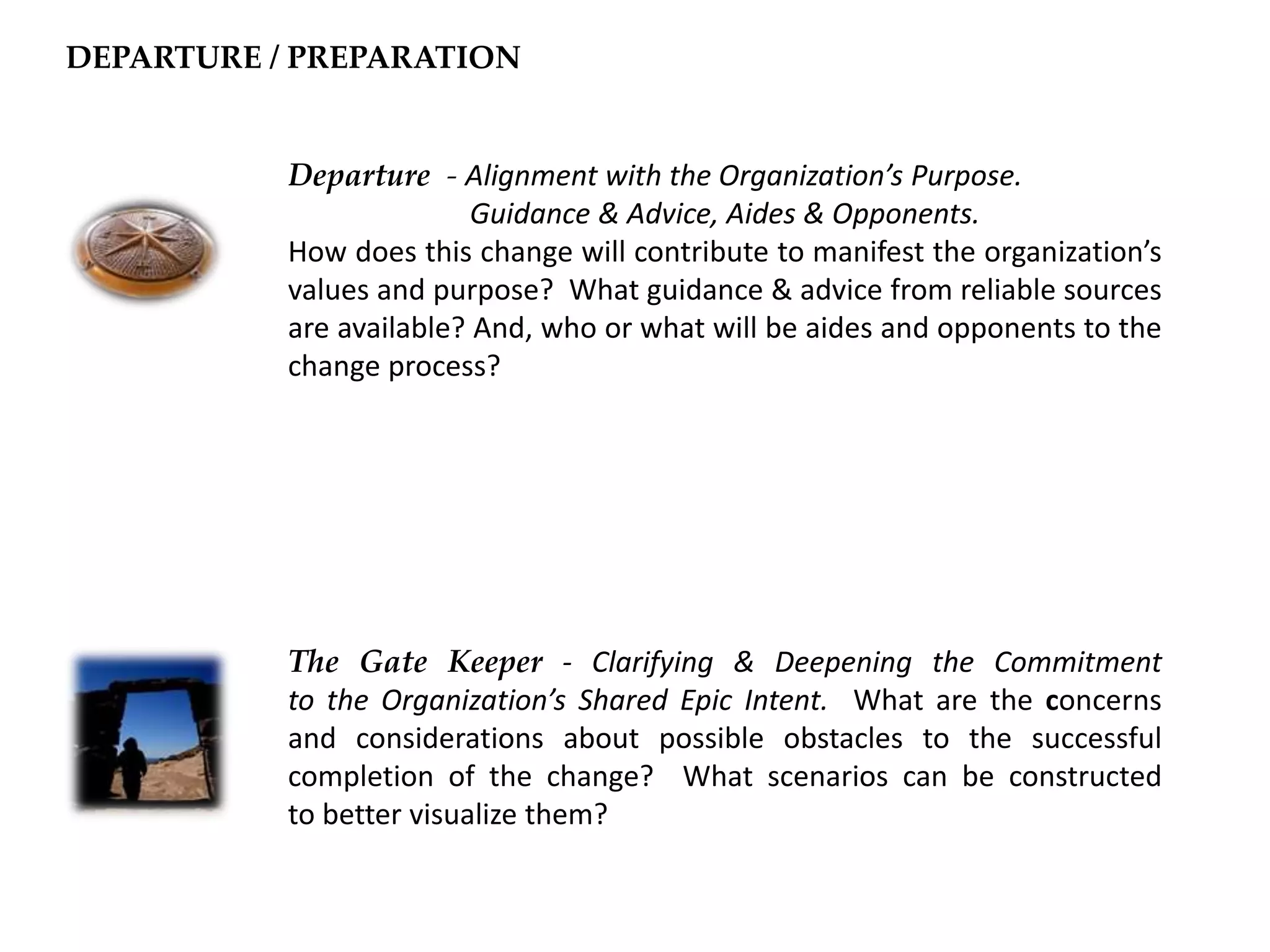 Departure - Alignment with the Organization’s Purpose.
Guidance & Advice, Aides & Opponents.
How does this change will contribute to manifest the organization’s
values and purpose? What guidance & advice from reliable sources
are available? And, who or what will be aides and opponents to the
change process?
The Gate Keeper - Clarifying & Deepening the Commitment
to the Organization’s Shared Epic Intent. What are the concerns
and considerations about possible obstacles to the successful
completion of the change? What scenarios can be constructed
to better visualize them?
DEPARTURE / PREPARATION
 