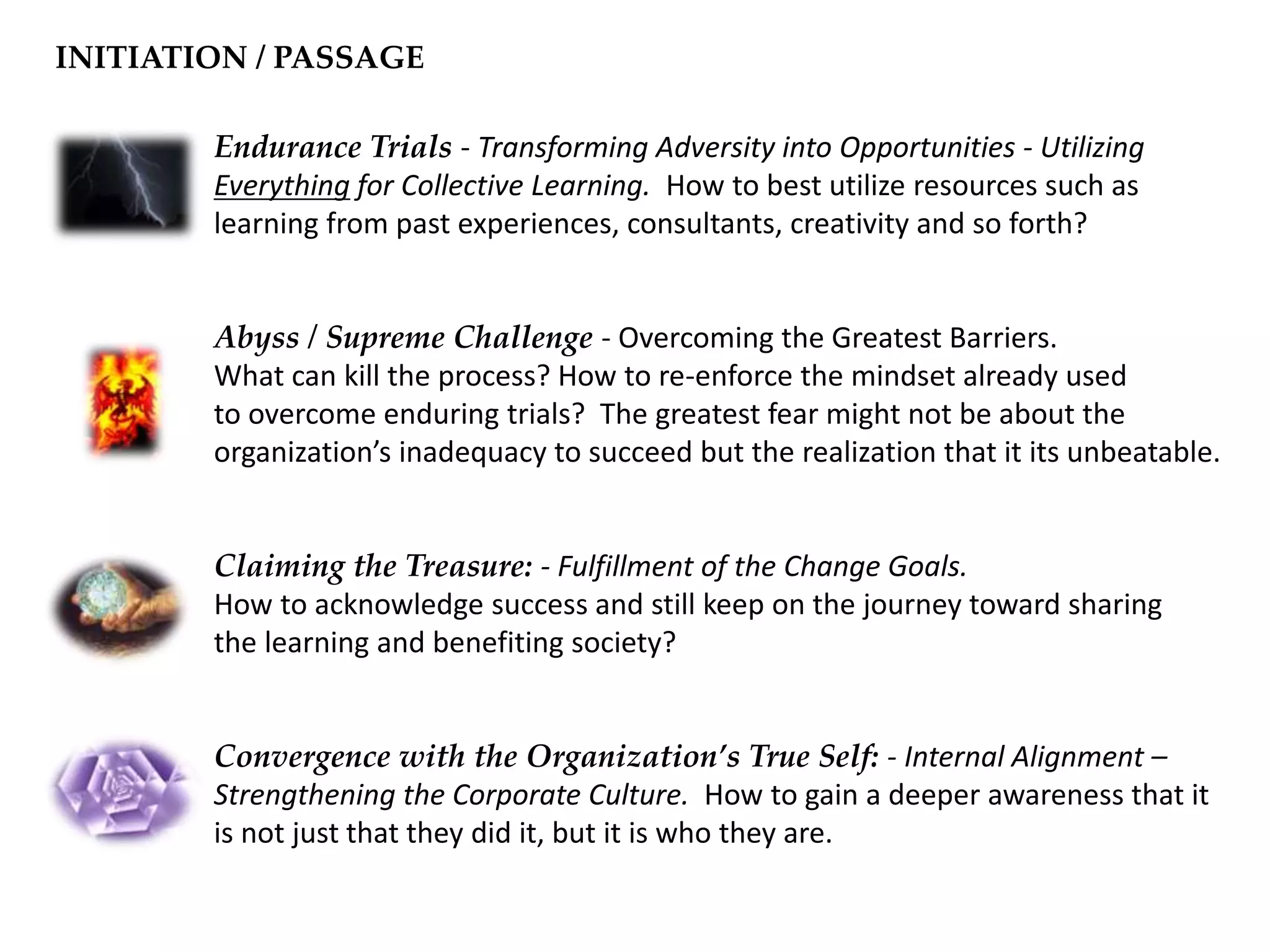 Endurance Trials - Transforming Adversity into Opportunities - Utilizing
Everything for Collective Learning. How to best utilize resources such as
learning from past experiences, consultants, creativity and so forth?
Abyss / Supreme Challenge - Overcoming the Greatest Barriers.
What can kill the process? How to re-enforce the mindset already used
to overcome enduring trials? The greatest fear might not be about the
organization’s inadequacy to succeed but the realization that it its unbeatable.
Claiming the Treasure: - Fulfillment of the Change Goals.
How to acknowledge success and still keep on the journey toward sharing
the learning and benefiting society?
Convergence with the Organization’s True Self: - Internal Alignment –
Strengthening the Corporate Culture. How to gain a deeper awareness that it
is not just that they did it, but it is who they are.
INITIATION / PASSAGE
 