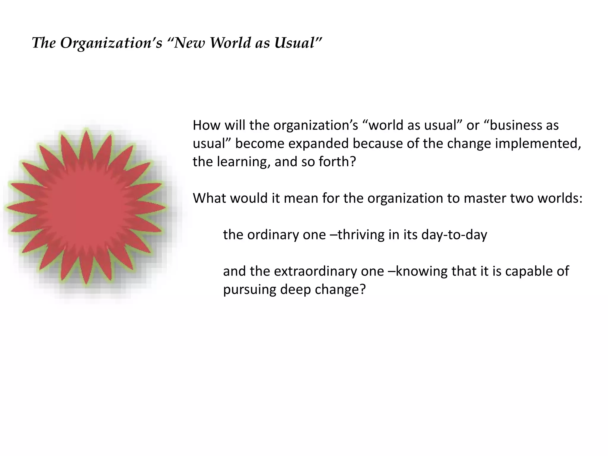 How will the organization’s “world as usual” or “business as
usual” become expanded because of the change implemented,
the learning, and so forth?
What would it mean for the organization to master two worlds:
the ordinary one –thriving in its day-to-day
and the extraordinary one –knowing that it is capable of
pursuing deep change?
The Organization’s “New World as Usual”
 