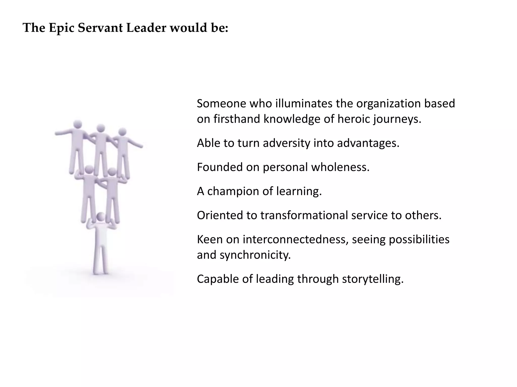 • Someone who illuminates the organization based
on firsthand knowledge of heroic journeys.
• Able to turn adversity into advantages.
• Founded on personal wholeness.
• A champion of learning.
• Oriented to transformational service to others.
• Keen on interconnectedness, seeing possibilities
and synchronicity.
• Capable of leading through storytelling.
The Epic Servant Leader would be:
 