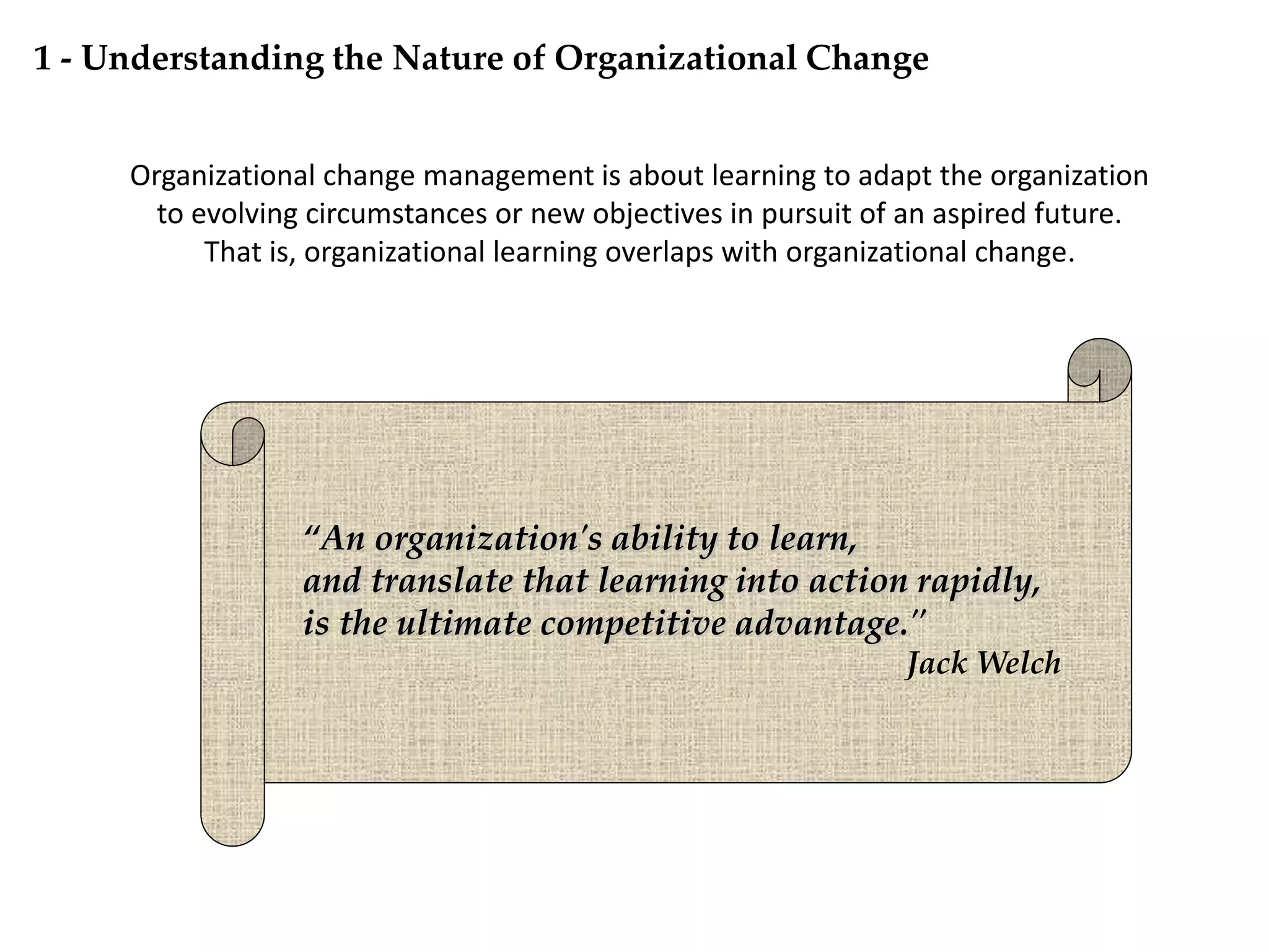 Organizational change management is about learning to adapt the organization
to evolving circumstances or new objectives in pursuit of an aspired future.
That is, organizational learning overlaps with organizational change.
“An organization's ability to learn,
and translate that learning into action rapidly,
is the ultimate competitive advantage."
Jack Welch
1 - Understanding the Nature of Organizational Change
 