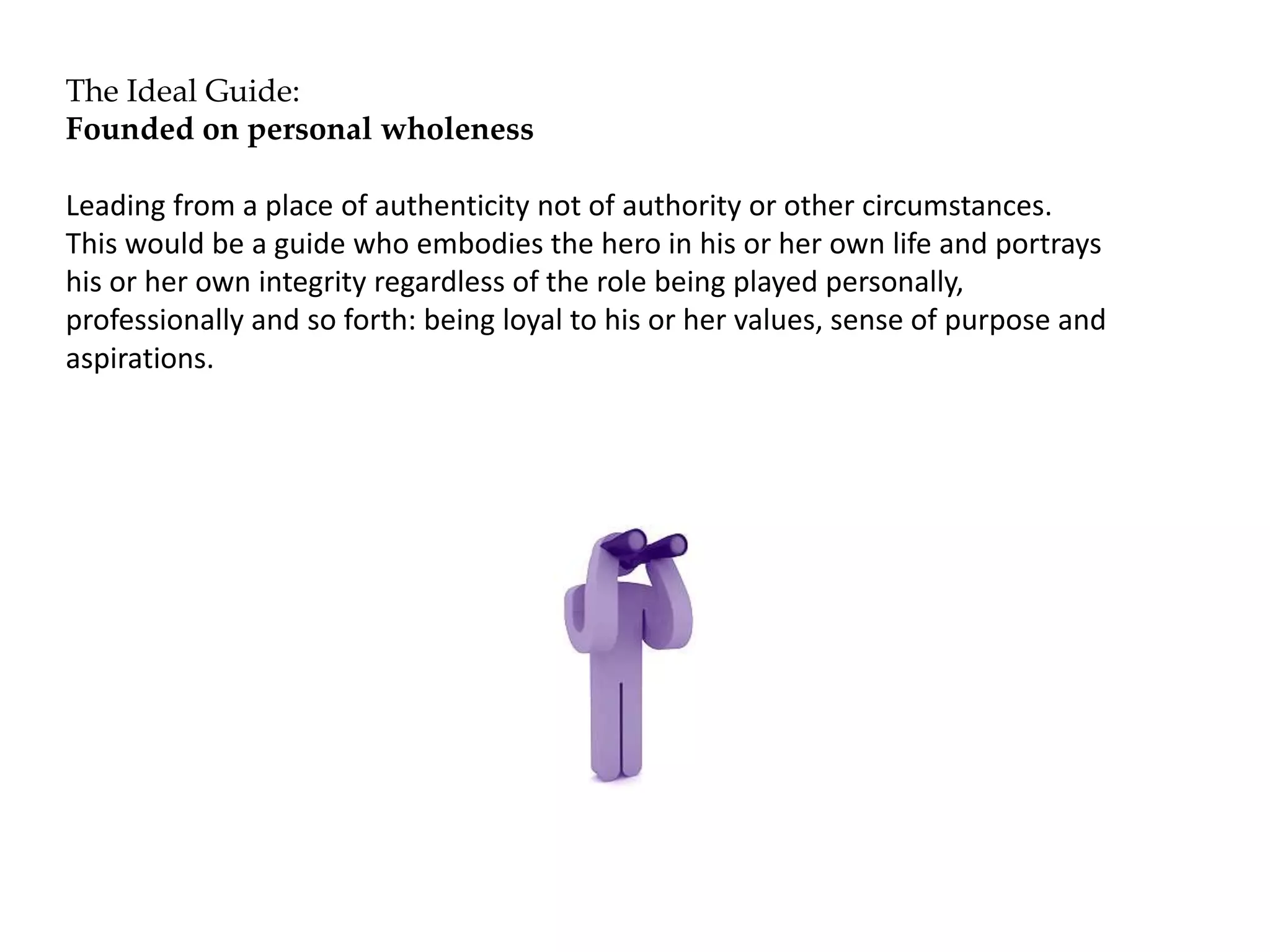 The Ideal Guide:
Founded on personal wholeness
Leading from a place of authenticity not of authority or other circumstances.
This would be a guide who embodies the hero in his or her own life and portrays
his or her own integrity regardless of the role being played personally,
professionally and so forth: being loyal to his or her values, sense of purpose and
aspirations.
 
