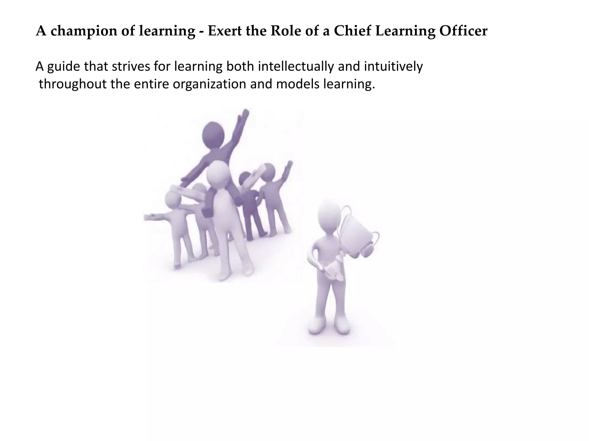 A champion of learning - Exert the Role of a Chief Learning Officer
A guide that strives for learning both intellectually and intuitively
throughout the entire organization and models learning.
 