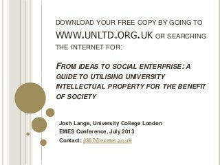DOWNLOAD YOUR FREE COPY BY GOING TO
WWW.UNLTD.ORG.UK OR SEARCHING
THE INTERNET FOR:
FROM IDEAS TO SOCIAL ENTERPRISE: A
GUIDE TO UTILISING UNIVERSITY
INTELLECTUAL PROPERTY FOR THE BENEFIT
OF SOCIETY
Josh Lange, University College London
EMES Conference, July 2013
Contact: jl387@exeter.ac.uk
 