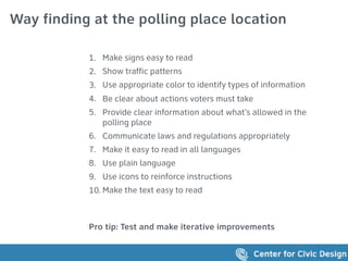 Way finding at the polling place location
1. Make signs easy to read
2. Show traffic patterns
3. Use appropriate color to identify types of information
4. Be clear about actions voters must take
5. Provide clear information about what’s allowed in the
polling place
6. Communicate laws and regulations appropriately
7. Make it easy to read in all languages
8. Use plain language
9. Use icons to reinforce instructions
10. Make the text easy to read
Pro tip: Test and make iterative improvements
 