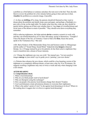 Thematic Unit done by Mrs. Judy Flores


a problem as a brief phrase or sentence and place the note next to the bed. Then she tells
them to review the problem for a few minutes before going to bed, and once in bed,
visualize the problem as a concrete image, if possible.

(7) As they are drifting off to sleep, the patients should tell themselves they want to
dream about the problem and ideally keep a pen and paper, and perhaps a flashlight or a
pen with a lit tip, on the night table. No matter what time they wake up, they should lie
quietly before getting out of bed, note whether there is “any trace of a recalled dream and
invite more of the dream to return if possible.” They should write down everything they
remember.

(8)For reducing nightmares, she helps patients devise a mastery scenario to work with,
and they can remind themselves of it as they fall asleep, saying to themselves, “Tonight if
I have the dream of the fire, of Vietnam, I want to find a fire hose, freeze the action,
speak to the Vietnamese boy,” She said.

(9)Dr. Barry Krakow of the Maimonides Sleep Arts and Sciences center in Albuquerque
and the author of “Sound Sleep, Sound Mind,” helped develop imagery rehearsal
therapy. In a 110-page manual he gives his patients, he has them select a nightmare they
want to transform into a dream of lesser intensity.

(10) “Change the nightmare any way you wish,” the manual says. “Let new positive
images emerge in your mind’s eye to guide you in ‘painting’ your new dream.”

(11) Patients then rehearse the new dream, which could be a less haunting version of the
nightmare or a completely different dream, at least once a day for 10 or 20 minutes. He
suggests recalling a nightmare only once or twice a week and only when changing it into
a new dream.

AFTER READING
A. Comprehension check
1. What is lucid dreaming?
2. Why do you think people want to lucid dream?
3. Why are therapists using this technique?
4. How can people who practice lucid dreams change their dreams? Explain
5. Can Lucid dreamers create adventurous dreams or overcome their nightmares.
6. What is the author’s point of view? Is she against lucid dreaming or in favor? Where in
the reading does it suggest she is in favor or against lucid dreaming?




                                                                                             3
 