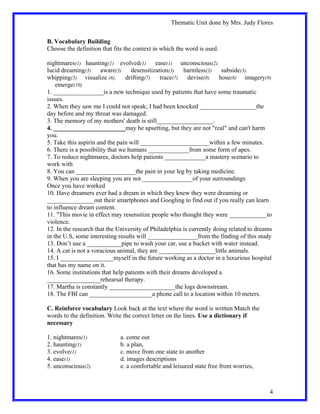 Thematic Unit done by Mrs. Judy Flores


B. Vocabulary Building
Choose the definition that fits the context in which the word is used.

nightmares(1) haunting(1) evolved(1) ease(1) unconscious(2).
lucid dreaming(3) aware(3) desensitization(3) harmless(3) subside(3).
whipping(5) visualize (6).       drifting(7) trace(7) devise(8) hose(8) imagery(9)
    emerge(10)
1. ________________is a new technique used by patients that have some traumatic
issues.
2. When they saw me I could not speak; I had been knocked __________________the
day before and my throat was damaged.
3. The memory of my mothers' death is still__________________.
4. _______________________may be upsetting, but they are not "real" and can't harm
you.
5. Take this aspirin and the pain will ______________________within a few minutes.
6. There is a possibility that we humans _____________from some form of apes.
7. To reduce nightmares, doctors help patients _____________a mastery scenario to
work with
8. You can ___________________the pain in your leg by taking medicine.
9. When you are sleeping you are not ________________of your surroundings
Once you have worked
10. Have dreamers ever had a dream in which they knew they were dreaming or
_______________out their smartphones and Googling to find out if you really can learn
to influence dream content.
11. "This movie in effect may resensitize people who thought they were ____________to
violence.
12. In the research that the University of Philadelphia is currently doing related to dreams
in the U.S, some interesting results will ________________from the finding of this study
13. Don’t use a ___________pipe to wash your car, use a bucket with water instead.
14. A cat is not a voracious animal, they are __________________little animals.
15. I _________________myself in the future working as a doctor in a luxurious hospital
that has my name on it.
16. Some institutions that help patients with their dreams developed a
_________________rehearsal therapy.
17. Martha is constantly _____________________the logs downstream.
18. The FBI can ____________________a phone call to a location within 10 meters.

C. Reinforce vocabulary Look back at the text where the word is written Match the
words to the definition. Write the correct letter on the lines. Use a dictionary if
necessary

1. nightmares(1)              a. come out
2. haunting(1)                b. a plan,
3. evolve(1)                  c. move from one state to another
4. ease(1)                    d. images descriptions
5. unconscious(2).            e. a comfortable and leisured state free from worries,



                                                                                           4
 
