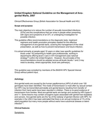 United Kingdom National Guideline on the Management of Ano-
genital Warts, 2007

Clinical Effectiveness Group (British Association for Sexual Health and HIV)

Scope and purpose

The main objective is to reduce the number of sexually transmitted infections
     (STIs) and the complications that can arise in people either presenting
     with signs and symptoms of an STI, or undergoing investigation for
     possible infection.
This guideline offers recommendations on the diagnostic tests, treatment
      regimens and health promotion principles needed for the effective
      management of ano-genital warts, covering the management of the initial
      presentation, as well as how to prevent transmission and future infection.

It is aimed primarily at people aged 16 years or older (see specific guidelines for
        those under 16) presenting to health care professionals, working in
        departments offering level 3 care in STI management (see national
        strategy(2)) within the United Kingdom. However, the principles of the
        recommendations should be adopted across all levels (levels 1 and 2 may
        need to develop, where appropriate, local care pathways).


This guideline was compiled by members of the BASHH HPV Special Interest
Group without patient input.


Aetiology

Ano-genital warts are caused by the human papillomavirus (HPV) of which over 100
genotypes have been identified. The mode of transmission is most often by sexual contact
but HPV may be transmitted perinatally and genital lesions resulting from transfer of
infection from hand warts have been reported in children. There is no good evidence of
transmission from fomites. Most ano-genital warts are benign and caused by HPV types 6
and 11. Some lesions may contain oncogenic types associated with genital tract dysplasia
and cancers. Ano-genital warts are the 'tip of the iceberg' of genital infection with HPV, for
example in the USA it has been estimated that there is an annual incidence of 1% of the
adult population but many more people without warts have subclinical disease or latent
infection(1).

Clinical features

Symptoms
 