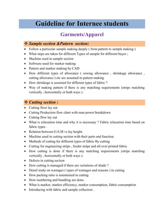 Guideline for Internee students
Garments/Apparel
❖ Sample section &Pattern section:
• Follow a particular sample making deeply ( from pattern to sample making )
• What steps are taken for different Types of sample for different buyer ;
• Machine used in sample section
• Software used for marker making
• Pattern and marker making by CAD
• How different types of allowance ( sewing allowance , shrinkage allowance ,
cutting allowance ) etc are assumed in pattern making
• How shrinkage is assumed for different types of fabric ?
• Way of making pattern if there is any matching requirements (stripe matching
vertically , horizontally or both ways ).
❖ Cutting section :
• Cutting floor lay out
• Cutting Production flow chart with man power breakdown
• Cutting flow lay out
• What is relaxation time and why it is necessary ? Fabric relaxation time based on
fabric types .
• Relation between G.S.M vs lay height.
• Machine used in cutting section with their parts and function.
• Methods of cutting for different types of fabric By cutting
• Cutting for engineering stripe , feeder stripe and all over printed fabric
• How cutting is done if there is any matching requirements (stripe matching
vertically , horizontally or both ways ).
• Defects in cutting section
• How cutting is managed if there are variations of shade ?
• Detail study on wastages ( types of wastages and reasons ) in cutting
• How packing ratio is maintained in cutting
• How numbering and bundling are done .
• What is marker, marker efficiency, marker consumption, fabric consumption
• Introducing with fabric and sample collection .
 