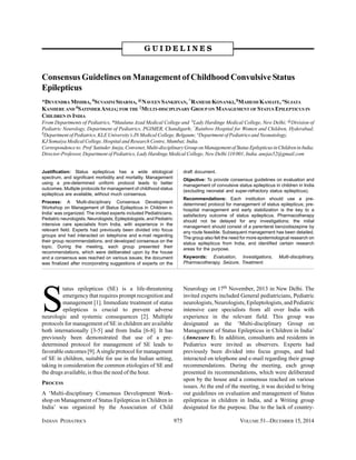 INDIAN PEDIATRICS 975 VOLUME 51__DECEMBER 15, 2014
Consensus Guidelines on Management of Childhood Convulsive Status
Epilepticus
*DEVENDRA MISHRA, #SUVASINI SHARMA,@NAVEEN SANKHYAN, ^RAMESH KONANKI,$MAHESH KAMATE, °SUJATA
KANHERE AND #SATINDERANEJA;FOR THE ‡MULTI-DISCIPLINARY GROUP ON MANAGEMENT OF STATUS EPILEPTICUS IN
CHILDREN IN INDIA
From Departments of Pediatrics, *Maulana Azad Medical College and #Lady Hardinge Medical College, New Delhi; @Division of
Pediatric Neurology, Department of Pediatrics, PGIMER, Chandigarh; ^Rainbow Hospital for Women and Children, Hyderabad;
$Department of Pediatrics, KLE University’s JN Medical College, Belgaum; °Department of Pediatrics and Neonatology,
KJ Somaiya Medical College, Hospital and Research Centre, Mumbai; India.
Correspondenceto:Prof SatinderAneja,Convener,Multi-disciplinaryGrouponManagementofStatusEpilepticusinChildreninIndia;
Director-Professor, Department of Pediatrics, Lady Hardinge Medical College, New Delhi 110 001, India. anejas52@gmail.com
S
tatus epilepticus (SE) is a life-threatening
emergency that requires prompt recognition and
management [1]. Immediate treatment of status
epilepticus is crucial to prevent adverse
neurologic and systemic consequences [2]. Multiple
protocols for management of SE in children are available
both internationally [3-5] and from India [6-8]. It has
previously been demonstrated that use of a pre-
determined protocol for management of SE leads to
favorable outcomes [9].Asingle protocol for management
of SE in children, suitable for use in the Indian setting,
taking in consideration the common etiologies of SE and
the drugs available, is thus the need of the hour.
PROCESS
A ‘Multi-disciplinary Consensus Development Work-
shop on Management of Status Epilepticus in Children in
India’ was organized by the Association of Child
Neurology on 17th November, 2013 in New Delhi. The
invited experts included General pediatricians, Pediatric
neurologists, Neurologists, Epileptologists, and Pediatric
intensive care specialists from all over India with
experience in the relevant field. This group was
designated as the ‘Multi-disciplinary Group on
Management of Status Epilepticus in Children in India’
(Annexure I). In addition, consultants and residents in
Pediatrics were invited as observers. Experts had
previously been divided into focus groups, and had
interacted on telephone and e-mail regarding their group
recommendations. During the meeting, each group
presented its recommendations, which were deliberated
upon by the house and a consensus reached on various
issues. At the end of the meeting, it was decided to bring
out guidelines on evaluation and management of Status
epilepticus in children in India, and a Writing group
designated for the purpose. Due to the lack of country-
GGGGG UUUUU IIIII DDDDD EEEEE LLLLL IIIII NNNNN EEEEE SSSSS
Justification: Status epilepticus has a wide etiological
spectrum, and significant morbidity and mortality. Management
using a pre-determined uniform protocol leads to better
outcomes. Multiple protocols for management of childhood status
epilepticus are available, without much consensus.
Process: A ‘Multi-disciplinary Consensus Development
Workshop on Management of Status Epilepticus in Children in
India’ was organized. The invited experts included Pediatricians,
Pediatric neurologists, Neurologists, Epileptologists, and Pediatric
intensive care specialists from India, with experience in the
relevant field. Experts had previously been divided into focus
groups and had interacted on telephone and e-mail regarding
their group recommendations, and developed consensus on the
topic. During the meeting, each group presented their
recommendations, which were deliberated upon by the house
and a consensus was reached on various issues; the document
was finalized after incorporating suggestions of experts on the
draft document.
Objective: To provide consensus guidelines on evaluation and
management of convulsive status epilepticus in children in India
(excluding neonatal and super-refractory status epilepticus).
Recommendations: Each institution should use a pre-
determined protocol for management of status epilepticus; pre-
hospital management and early stabilization is the key to a
satisfactory outcome of status epilepticus. Pharmacotherapy
should not be delayed for any investigations; the initial
management should consist of a parenteral benzodiazepine by
any route feasible. Subsequent management has been detailed.
The group also felt the need for more epidemiological research on
status epilepticus from India, and identified certain research
areas for the purpose.
Keywords: Evaluation, Investigations, Multi-disciplinary,
Pharmacotherapy, Seizure, Treatment.
 