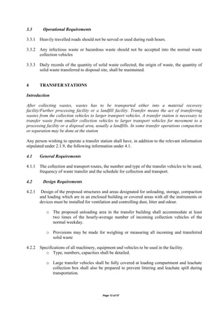 Page 12 of 57
3.3 Operational Requirements
3.3.1 Heavily travelled roads should not be served or used during rush hours.
3.3.2 Any infectious waste or hazardous waste should not be accepted into the normal waste
collection vehicles
3.3.3 Daily records of the quantity of solid waste collected, the origin of waste, the quantity of
solid waste transferred to disposal site, shall be maintained.
4 TRANSFER STATIONS
Introduction
After collecting wastes, wastes has to be transported either into a material recovery
facility/Further processing facility or a landfill facility. Transfer means the act of transferring
wastes from the collection vehicles to larger transport vehicles. A transfer station is necessary to
transfer waste from smaller collection vehicles to larger transport vehicles for movement to a
processing facility or a disposal area, usually a landfills. In some transfer operations compaction
or separation may be done at the station
Any person wishing to operate a transfer station shall have, in addition to the relevant information
stipulated under 2.1.9, the following information under 4.1.
4.1 General Requirements
4.1.1 The collection and transport routes, the number and type of the transfer vehicles to be used,
frequency of waste transfer and the schedule for collection and transport.
4.2 Design Requirements
4.2.1 Design of the proposed structures and areas designated for unloading, storage, compaction
and loading which are in an enclosed building or covered areas with all the instruments or
devices must be installed for ventilation and controlling dust, litter and odour.
o The proposed unloading area in the transfer building shall accommodate at least
two times of the hourly-average number of incoming collection vehicles of the
normal weekday.
o Provisions may be made for weighing or measuring all incoming and transferred
solid waste
4.2.2 Specifications of all machinery, equipment and vehicles to be used in the facility.
o Type, numbers, capacities shall be detailed.
o Large transfer vehicles shall be fully covered at loading compartment and leachate
collection box shall also be prepared to prevent littering and leachate spill during
transportation.
 