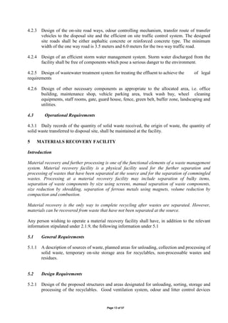 Page 13 of 57
4.2.3 Design of the on-site road ways, odour controlling mechanism, transfer route of transfer
vehicles to the disposal site and the efficient on site traffic control system. The designed
site roads shall be either asphaltic concrete or reinforced concrete type. The minimum
width of the one way road is 3.5 meters and 6.0 meters for the two way traffic road.
4.2.4 Design of an efficient storm water management system. Storm water discharged from the
facility shall be free of components which pose a serious danger to the environment.
4.2.5 Design of wastewater treatment system for treating the effluent to achieve the of legal
requirements
4.2.6 Design of other necessary components as appropriate to the allocated area, i.e. office
building, maintenance shop, vehicle parking area, truck wash bay, wheel cleaning
equipments, staff rooms, gate, guard house, fence, green belt, buffer zone, landscaping and
utilities.
4.3 Operational Requirements
4.3.1 Daily records of the quantity of solid waste received, the origin of waste, the quantity of
solid waste transferred to disposal site, shall be maintained at the facility.
5 MATERIALS RECOVERY FACILITY
Introduction
Material recovery and further processing is one of the functional elements of a waste management
system. Material recovery facility is a physical facility used for the further separation and
processing of wastes that have been separated at the source and for the separation of commingled
wastes. Processing at a material recovery facility may include separation of bulky items,
separation of waste components by size using screens, manual separation of waste components,
size reduction by shredding, separation of ferrous metals using magnets, volume reduction by
compaction and combustion.
Material recovery is the only way to complete recycling after wastes are separated. However,
materials can be recovered from waste that have not been separated at the source.
Any person wishing to operate a material recovery facility shall have, in addition to the relevant
information stipulated under 2.1.9, the following information under 5.1
5.1 General Requirements
5.1.1 A description of sources of waste, planned areas for unloading, collection and processing of
solid waste, temporary on-site storage area for recyclables, non-processable wastes and
residues.
5.2 Design Requirements
5.2.1 Design of the proposed structures and areas designated for unloading, sorting, storage and
processing of the recyclables. Good ventilation system, odour and litter control devices
 