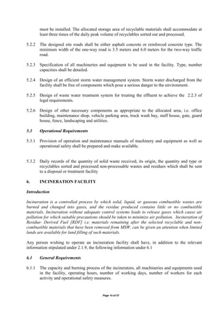 Page 14 of 57
must be installed. The allocated storage area of recyclable materials shall accommodate at
least three times of the daily peak volume of recyclables sorted out and processed.
5.2.2 The designed site roads shall be either asphalt concrete or reinforced concrete type. The
minimum width of the one-way road is 3.5 meters and 6.0 meters for the two-way traffic
road.
5.2.3 Specification of all machineries and equipment to be used in the facility. Type, number
capacities shall be detailed.
5.2.4 Design of an efficient storm water management system. Storm water discharged from the
facility shall be free of components which pose a serious danger to the environment.
5.2.5 Design of waste water treatment system for treating the effluent to achieve the 2.2.3 of
legal requirements.
5.2.6 Design of other necessary components as appropriate to the allocated area, i.e. office
building, maintenance shop, vehicle parking area, truck wash bay, staff house, gate, guard
house, fence, landscaping and utilities.
5.3 Operational Requirements
5.3.1 Provision of operation and maintenance manuals of machinery and equipment as well as
operational safety shall be prepared and make available.
5.3.2 Daily records of the quantity of solid waste received, its origin, the quantity and type or
recyclables sorted and processed non-processable wastes and residues which shall be sent
to a disposal or treatment facility
6. INCINERATION FACILITY
Introduction
Incineration is a controlled process by which solid, liquid, or gaseous combustible wastes are
burned and changed into gases, and the residue produced contains little or no combustible
materials. Incineration without adequate control systems leads to release gases which cause air
pollution for which suitable precautions should be taken to minimize air pollution. Incineration of
Residue- Derived Fuel [RDF] i.e. materials remaining after the selected recyclable and non-
combustible materials that have been removed from MSW, can be given an attention when limited
lands are available for land filling of such materials.
Any person wishing to operate an incineration facility shall have, in addition to the relevant
information stipulated under 2.1.9, the following information under 6.1
6.1 General Requirements
6.1.1 The capacity and burning process of the incinerators, all machineries and equipments used
in the facility, operating hours, number of working days, number of workers for each
activity and operational safety measures.
 