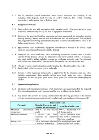 Page 15 of 57
6.1.2 The air pollution control mechanism, water source, collection and handling of ash
including final disposal, heat recovery or control methods, fuel source, operating
temperatures and retention time in deferent steps
6.2 Design Requirements
6.2.1 Design of the site plan with appropriate scales showing details of the proposed areas going
to be used for the facility and lay out plan of equipment installation.
6.2.2 Design of the proposed building structures and areas designated for unloading, storing,
loading, burning, bottom ash and flue ash collection and ash storing until final disposal.
The proposed waste storing area in the facility shall accommodate at least three times of the
daily average tonnage of waste.
6.2.3 Specifications of all machineries, equipment and vehicles to be used in the facility. Type,
numbers, capacities or efficiencies shall be detailed.
6.2.4 Design of the on-site road ways, odour controlling mechanism, transfer route of transfer
vehicles to the disposal site and the efficient on site traffic control system. The designed
site roads shall be either asphaltic concrete or reinforced concrete type. The minimum
width of the one way road is 3.5 meters and 6.0 meters for the two way traffic road.
6.2.5 Design of wastewater treatment system for treating the effluent to achieve the 2.2.3
6.2.6 Design of air pollution control system and stacks.
6.2.7 Design of other necessary components as appropriate to the allocated area, i.e. office
building, maintenance shop, vehicle parking area, truck wash bay, wheel cleaning
equipments, staff rooms, gate, guard house, fence, green belt, buffer zone, landscaping and
utilities.
6.3 Operational requirements
6.3.1 Operation and maintenance manuals of all machinery and equipment shall be prepared.
Provision of operational safety measure shall be kept at all times in the facility
6.3.2 Any person who operates the facility shall maintain the following guidelines as the minimal
criteria. Monitoring requirements should comply to relevant standards in the annexure B
Parameter
Incinerator Type
Modular Excess Air and
Starved Air Incinerator
Mass Burn Incinerator
Minimum incineration
temperature
1000 o
C at fully mixed
height
1000 o
C determined over
all design review
Minimum residence 1 second after final
secondary air injection
ports
1 second calculated from
where most of combustion
has been completed
Primary Air Utilize multi-port injection
to minimize disturbance
Use multiple plenums with
individual air flow control
 