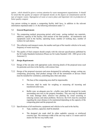 Page 17 of 57
option , which should be given a serious attention by waste management organizations. It should
be noted that the quality of compost will depends mostly on the degree of contamination and the
type of organic wastes. Segregation of waste at source plays and important role in production of
better quality compost
Any person wishing to operate a composting facility shall have, in addition to the relevant
information stipulated under 2.1.9, the following information under 7.1
7.1 General Requirements
7.1.1 The composting method, processing period, solid waste sorting method, raw materials,
additives, capacity of the facility, total amount of the final product, all machineries and
equipments used in the facility, operating hours, number of working days, number of
workers for each duties.
7.1.2 The collection and transport routes, the number and type of the transfer vehicles to be used,
frequency of waste receiving.
7.1.3 The quality of final compost should comply with the relevant specifications published by
the Sri Lanka Standards Institution (Please see Sri Lanka Standard 1246 : 2003 given in the
Annexure C)
7.2 Design Requirements
7.2.1 Design of the site plan with appropriate scales showing details of the proposed areas used
for particular activities in the facility, with contour lines
7.2.2 Design of the proposed structures and areas designated for unloading, storage, sorting out,
composting, processing, final product storage with all the instruments or devices which
must be installed for ventilation, controlling dust, litter and odour.
 The base of the composting area shall be impermeable.
 Provision shall be made for weighing or measuring all incoming and
transferred solid waste.
 Buffer zone: an adequate area for a buffer zone shall be designed for inside
surrounding area next to the property boundary. This area may be dedicated
for road, drainage ditch, selective tree planting for visual screening or
reducing scenery and odour problems. However, the CEA must be consulted
regarding the exact distance to be maintained depending on the capacity of the
composting plant and the proposed site
7.2.3 Specifications of all machineries, equipment and vehicles to be used in the facility.
 Type, numbers, capacities shall be detailed.
 The designed site roads shall be either asphaltic concrete or reinforced
concrete type. The minimum width of the one way road is 3.5 meters and 6.0
meters for the two way traffic road.
 