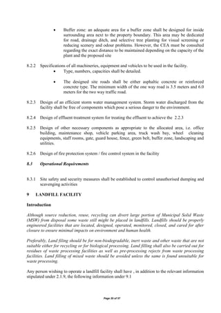 Page 20 of 57
 Buffer zone: an adequate area for a buffer zone shall be designed for inside
surrounding area next to the property boundary. This area may be dedicated
for road, drainage ditch, and selective tree planting for visual screening or
reducing scenery and odour problems. However, the CEA must be consulted
regarding the exact distance to be maintained depending on the capacity of the
plant and the proposed site
8.2.2 Specifications of all machineries, equipment and vehicles to be used in the facility.
 Type, numbers, capacities shall be detailed.
 The designed site roads shall be either asphaltic concrete or reinforced
concrete type. The minimum width of the one way road is 3.5 meters and 6.0
meters for the two way traffic road.
8.2.3 Design of an efficient storm water management system. Storm water discharged from the
facility shall be free of components which pose a serious danger to the environment.
8.2.4 Design of effluent treatment system for treating the effluent to achieve the 2.2.3
8.2.5 Design of other necessary components as appropriate to the allocated area, i.e. office
building, maintenance shop, vehicle parking area, truck wash bay, wheel cleaning
equipments, staff rooms, gate, guard house, fence, green belt, buffer zone, landscaping and
utilities.
8.2.6 Design of fire protection system / fire control system in the facility
8.3 Operational Requirements
8.3.1 Site safety and security measures shall be established to control unauthorised dumping and
scavenging activities
9 LANDFILL FACILITY
Introduction
Although source reduction, reuse, recycling can divert large portion of Municipal Solid Waste
(MSW) from disposal some waste still might be placed in landfills. Landfills should be properly
engineered facilities that are located, designed, operated, monitored, closed, and cared for after
closure to ensure minimal impacts on environment and human health.
Preferably, Land filing should be for non-biodegradable, inert waste and other waste that are not
suitable either for recycling or for biological processing. Land filling shall also be carried out for
residues of waste processing facilities as well as pre-processing rejects from waste processing
facilities. Land filling of mixed waste should be avoided unless the same is found unsuitable for
waste processing.
Any person wishing to operate a landfill facility shall have , in addition to the relevant information
stipulated under 2.1.9, the following information under 9.1
 