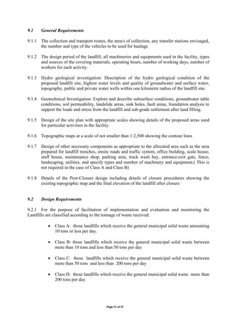 Page 21 of 57
9.1 General Requirements
9.1.1 The collection and transport routes, the area/s of collection, any transfer stations envisaged,
the number and type of the vehicles to be used for haulage
9.1.2 The design period of the landfill, all machineries and equipments used in the facility, types
and sources of the covering materials, operating hours, number of working days, number of
workers for each activity.
9.1.3 Hydro geological investigation: Description of the hydro geological condition of the
proposed landfill site, highest water levels and quality of groundwater and surface water,
topography, public and private water wells within one kilometre radius of the landfill site.
9.1.4 Geotechnical Investigation: Explore and describe subsurface conditions, groundwater table
conditions, soil permeability, landslide areas, sink holes, fault areas, foundation analysis to
support the loads and stress from the landfill and sub-grade settlement after land filling.
9.1.5 Design of the site plan with appropriate scales showing details of the proposed areas used
for particular activities in the facility.
9.1.6 Topographic maps at a scale of not smaller than 1:2,500 showing the contour lines
9.1.7 Design of other necessary components as appropriate to the allocated area such as the area
prepared for landfill trenches, onsite roads and traffic system, office building, scale house,
staff house, maintenance shop, parking area, truck wash bay, entrance-exit gate, fence,
landscaping, utilities, and specify types and number of machinery and equipment.( This is
not required in the case of Class A and Class B)
9.1.8 Details of the Post-Closure design including details of closure procedures showing the
existing topographic map and the final elevation of the landfill after closure
9.2 Design Requirements
9.2.1 For the purpose of facilitation of implementation and evaluation and monitoring the
Landfills are classified according to the tonnage of waste received:
 Class A: those landfills which receive the general municipal solid waste amounting
10 tons or less per day.
 Class B: those landfills which receive the general municipal solid waste between
more than 10 tons and less than 50 tons per day
 Class C: those landfills which receive the general municipal solid waste between
more than 50 tons and less than 200 tons per day
 Class D: those landfills which receive the general municipal solid waste more than
200 tons per day
 