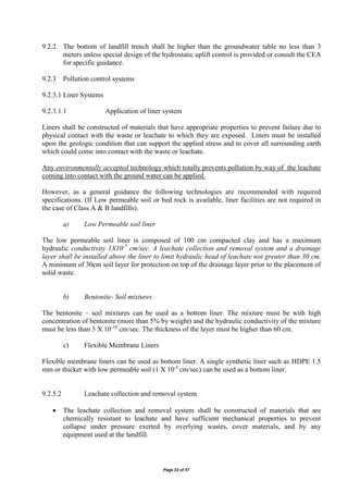 Page 22 of 57
9.2.2 The bottom of landfill trench shall be higher than the groundwater table no less than 3
meters unless special design of the hydrostatic uplift control is provided or consult the CEA
for specific guidance.
9.2.3 Pollution control systems
9.2.3.1 Liner Systems
9.2.3.1.1 Application of liner system
Liners shall be constructed of materials that have appropriate properties to prevent failure due to
physical contact with the waste or leachate to which they are exposed. Liners must be installed
upon the geologic condition that can support the applied stress and to cover all surrounding earth
which could come into contact with the waste or leachate.
Any environmentally accepted technology which totally prevents pollution by way of the leachate
coming into contact with the ground water can be applied.
However, as a general guidance the following technologies are recommended with required
specifications. (If Low permeable soil or bed rock is available, liner facilities are not required in
the case of Class A & B landfills).
a) Low Permeable soil liner
The low permeable soil liner is composed of 100 cm compacted clay and has a maximum
hydraulic conductivity 1X10-7
cm/sec. A leachate collection and removal system and a drainage
layer shall be installed above the liner to limit hydraulic head of leachate not greater than 30 cm.
A minimum of 30cm soil layer for protection on top of the drainage layer prior to the placement of
solid waste.
b) Bentonite- Soil mixtures
The bentonite – soil mixtures can be used as a bottom liner. The mixture must be with high
concentration of bentonite (more than 5% by weight) and the hydraulic conductivity of the mixture
must be less than 5 X 10-10
cm/sec. The thickness of the layer must be higher than 60 cm.
c) Flexible Membrane Liners
Flexible membrane liners can be used as bottom liner. A single synthetic liner such as HDPE 1.5
mm or thicker with low permeable soil (1 X 10-5
cm/sec) can be used as a bottom liner.
9.2.5.2 Leachate collection and removal system
 The leachate collection and removal system shall be constructed of materials that are
chemically resistant to leachate and have sufficient mechanical properties to prevent
collapse under pressure exerted by overlying wastes, cover materials, and by any
equipment used at the landfill.
 