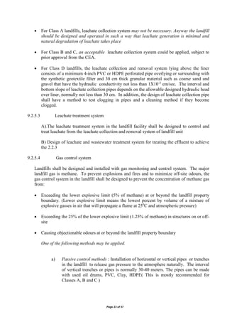 Page 23 of 57
 For Class A landfills, leachate collection system may not be necessary. Anyway the landfill
should be designed and operated in such a way that leachate generation is minimal and
natural degradation of leachate takes place
 For Class B and C, an acceptable leachate collection system could be applied, subject to
prior approval from the CEA.
 For Class D landfills, the leachate collection and removal system lying above the liner
consists of a minimum 4-inch PVC or HDPE perforated pipe overlying or surrounding with
the synthetic geotextile filter and 30 cm thick granular material such as coarse sand and
gravel that have the hydraulic conductivity not less than 1X10-3
cm/sec. The interval and
bottom slope of leachate collection pipes depends on the allowable designed hydraulic head
over liner, normally not less than 30 cm. In addition, the design of leachate collection pipe
shall have a method to test clogging in pipes and a cleaning method if they become
clogged.
9.2.5.3 Leachate treatment system
A).The leachate treatment system in the landfill facility shall be designed to control and
treat leachate from the leachate collection and removal system of landfill unit
B) Design of leachate and wastewater treatment system for treating the effluent to achieve
the 2.2.3
9.2.5.4 Gas control system
Landfills shall be designed and installed with gas monitoring and control system. The major
landfill gas is methane. To prevent explosions and fires and to minimize off-site odours, the
gas control system in the landfill shall be designed to prevent the concentration of methane gas
from:
 Exceeding the lower explosive limit (5% of methane) at or beyond the landfill property
boundary. (Lower explosive limit means the lowest percent by volume of a mixture of
explosive gasses in air that will propagate a flame at 250
C and atmospheric pressure)
 Exceeding the 25% of the lower explosive limit (1.25% of methane) in structures on or off-
site
 Causing objectionable odours at or beyond the landfill property boundary
One of the following methods may be applied.
a) Passive control methods : Installation of horizontal or vertical pipes or trenches
in the landfill to release gas pressure to the atmosphere naturally. The interval
of vertical trenches or pipes is normally 30-40 meters. The pipes can be made
with used oil drums, PVC, Clay, HDPE( This is mostly recommended for
Classes A, B and C )
 