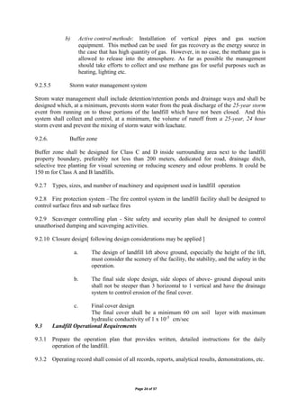Page 24 of 57
b) Active control methods: Installation of vertical pipes and gas suction
equipment. This method can be used for gas recovery as the energy source in
the case that has high quantity of gas. However, in no case, the methane gas is
allowed to release into the atmosphere. As far as possible the management
should take efforts to collect and use methane gas for useful purposes such as
heating, lighting etc.
9.2.5.5 Storm water management system
Strom water management shall include detention/retention ponds and drainage ways and shall be
designed which, at a minimum, prevents storm water from the peak discharge of the 25-year storm
event from running on to those portions of the landfill which have not been closed. And this
system shall collect and control, at a minimum, the volume of runoff from a 25-year, 24 hour
storm event and prevent the mixing of storm water with leachate.
9.2.6. Buffer zone
Buffer zone shall be designed for Class C and D inside surrounding area next to the landfill
property boundary, preferably not less than 200 meters, dedicated for road, drainage ditch,
selective tree planting for visual screening or reducing scenery and odour problems. It could be
150 m for Class A and B landfills.
9.2.7 Types, sizes, and number of machinery and equipment used in landfill operation
9.2.8 Fire protection system –The fire control system in the landfill facility shall be designed to
control surface fires and sub surface fires
9.2.9 Scavenger controlling plan - Site safety and security plan shall be designed to control
unauthorised dumping and scavenging activities.
9.2.10 Closure design[ following design considerations may be applied ]
a. The design of landfill lift above ground, especially the height of the lift,
must consider the scenery of the facility, the stability, and the safety in the
operation.
b. The final side slope design, side slopes of above- ground disposal units
shall not be steeper than 3 horizontal to 1 vertical and have the drainage
system to control erosion of the final cover.
c. Final cover design
The final cover shall be a minimum 60 cm soil layer with maximum
hydraulic conductivity of 1 x 10-5
cm/sec
9.3 Landfill Operational Requirements
9.3.1 Prepare the operation plan that provides written, detailed instructions for the daily
operation of the landfill.
9.3.2 Operating record shall consist of all records, reports, analytical results, demonstrations, etc.
 
