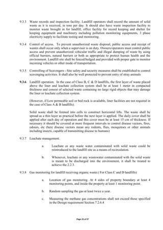 Page 25 of 57
9.3.3 Waste records and inspection facility. Landfill operators shall record the amount of solid
waste as it is received, in tons per day. It should also have waste inspection facility to
monitor waste brought in for landfill, office facility for record keeping and shelter for
keeping equipment and machinery including pollution monitoring equipments, 3 phase
electricity supply to facilitate testing and monitoring.
9.3.4 Control of access. To prevent unauthorized waste disposal, public access and receipt of
wastes shall occur only when a supervisor is on duty. Owners/operators must control public
access and prevent unauthorized vehicular traffic and illegal dumping of waste by using
official barriers, natural barriers or both as appropriate to protect human health and the
environment. Landfill site shall be fenced/hedged and provided with proper gate to monitor
incoming vehicles or other mode of transportation.
9.3.5 Controlling of Scavengers - Site safety and security measures shall be established to control
scavenging activities. It shall also be well protected to prevent entry of stray animals
9.3.6 Landfill operation. In the case of Class B, C & D landfills, the first layer of waste placed
above the liner and leachate collection system shall be at least 1 meter in compacted
thickness and consist of selected waste containing no large rigid objects that may damage
the liner or leachate collection system.
(However, if Low permeable soil or bed rock is available, liner facilities are not required in
the case of Class A & B landfills).
Solid waste shall be formed into cells to construct horizontal lifts. The waste shall be
spread as a thin layer as practical before the next layer is applied. The daily cover shall be
applied after each day of operation and this cover must be at least 15 cm of thickness. If
necessary it should be covered at more frequent intervals to control disease vectors, fires,
odours, etc (here disease vectors mean any rodents, flies, mosquitoes or other animals
including insects, capable of transmitting disease to humans)
9.3.7 Leachate management.
a. Leachate or any waste water contaminated with solid waste could be
reintroduced to the landfill site as a means of recirculation.
b. Whenever, leachate or any wastewater contaminated with the solid waste
is meant to be discharged into the environment, it shall be treated to
achieve the 2.2.3.
9.3.8 Gas monitoring for landfill receiving organic waste.( For Class C and D landfills)
a. Location of gas monitoring. At 4 sides of property boundary at least 4
monitoring points, and inside the property at least 1 monitoring point.
b. Random sampling the gas at least twice a year.
c. Measuring the methane gas concentrations shall not exceed those specified
in the Design requirement Section 7.2.6.4
 