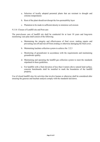 Page 27 of 57
a. Selection of locally adopted perennial plants that are resistant to drought and
extreme temperatures
b. Root of the plant should not disrupt the low-permeability layer
c. Plantation to be made in sufficient density to minimize soil erosion
9.3.16 Closure of Landfill site and Post-care
The post-closure care of landfill site shall be conducted for at least 10 years and long-term
monitoring /care plan shall consist of the following
a. Maintaining the integrity and effectiveness of final cover, making repairs and
preventing run-off and run-off from eroding or otherwise damaging the final cover.
b. Maintaining leachate collection system to achieve the 2.2.3
c. Monitoring of groundwater in accordance with the requirements and maintaining
groundwater quality
d. Maintaining and operating the landfill gas collection system to meet the standards
stipulated in these guidelines.
e. For landfills with a final elevation of less than 6 meters above natural land surface,
concrete benchmarks shall be installed to mark the boundaries of the landfill
property.
Use of closed landfill sites for activities that involve human or otherwise shall be considered after
ensuring the gaseous and leachate analysis comply with the standards laid down.
 