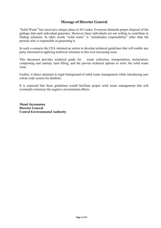 Page 3 of 57
Message of Director General
“Solid Waste” has received a unique place in Sri Lanka. Everyone demands proper disposal of the
garbage that each individual generates. However these individuals are not willing to contribute in
finding solutions. In other words “solid waste” is “somebodies responsibility” other than the
persons who is responsible in generating it.
In such a scenario the CEA initiated an action to develop technical guidelines that will enable any
party interested in applying technical solutions to this ever increasing issue.
This document provides technical guide for waste collection, transportation, incineration,
composting and sanitary land filling, and the proven technical options to solve the solid waste
issue.
Further, it draws attention to legal background of solid waste management while introducing new
colour code system for dustbins.
It is expected that these guidelines would facilitate proper solid waste management that will
eventually minimize the negative environment effects.
Manel Jayamanna
Director General
Central Environmental Authority
 