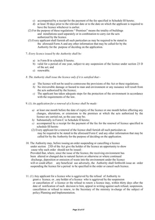 Page 32 of 57
c) accompanied by a receipt for the payment of the fee specified in Schedule III hereto;
d) at least 30 days prior to the relevant date or to the date on which the applicant is required to
have the licence whichever is earlier.
(2) For the purpose of these regulations “ Premises” means the totality of buildings
and installations used separately or in combination to carry out the acts
authorized by the licence.
(3) Every applicant shall furnish all such particulars as may be required to be stated in
the aforesaid Form A and any other information that may be called for by the
Authority for the purpose of deciding on the application.
7. Every licence issued by the Authority shall be:
a) in Form B in schedule II hereto;
b) valid for a period of one year, subject to any suspension of the licence under section 23 D
of the act; and
c) renewable.
8. The Authority shall issue the licence only if it is satisfied that:-
a) The licence will not be used to contravene the provisions of the Act or these regulations;
b) No irreversible damage or hazard to man and environment or any nuisance will result from
the acts authorized by the licence;
c) The applicant has taken adequate steps for the protection of the environment in accordance
with the requirements of the law.
9. (1) An application for a renewal of a licence shall be made:
a) at least one month before the date of expiry of the licence or one month before effecting any
changes, alterations, or extensions to the premises at which the acts authorized by the
licence are carried out, as the case may be;
b) Substantially in Form C in Schedule II hereto;
c) accompanied by a receipt for the payment of the fee for the renewal of licence specified in
schedule III hereto
(2) Every applicant for a renewal of the licence shall furnish all such particulars as
may be required to be stated in the aforesaid Form C and any other information that may be
called for by the Authority for the purpose of deciding on the application.
10. The Authority may, before issuing an order suspending or cancelling a licence
under section 23D of the Act give the holder of the licence an opportunity to show
cause why such order should not be issued :
Provided that, where, since the issue of the licence, the receiving environment has
been altered or changed due to natural factors or otherwise or where continued
discharge, deposition or emission of waste into the environment under the licence
will or could affect any beneficial use adversely, the Authority shall forthwith issue an order
suspending the licence for a period to be specified in the order or cancel such licence.
11. (1) Any applicant for a licence who is aggrieved by the refusal of Authority to
grant a licence, or , any holder of a licence who is aggrieved by the suspension
or cancellation of a licence or the refusal to renew a licence may, within thirty days after the
date of notification of such decision to him, appeal in writing against such refusal, suspension,
cancellation or refusal to renew, to the Secretary of the ministry in-charge of the subject of
policy Planning and Implementation.
 