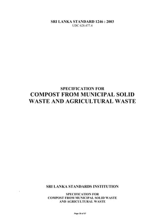 Page 39 of 57
SRI LANKA STANDARD 1246 : 2003
UDC 628.477.4
SPECIFICATION FOR
COMPOST FROM MUNICIPAL SOLID
WASTE AND AGRICULTURAL WASTE
SRI LANKA STANDARDS INSTITUTION
.
SPECIFICATION FOR
COMPOST FROM MUNICIPAL SOLID WASTE
AND AGRICULTURAL WASTE
 