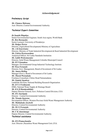 Page 4 of 57
Acknowledgement
Preliminary Script
Mr. Chatura Malwana
Asst. Director, Central Environmental Authority
Technical Expert Committee
Dr Sumith Pilapitiya
Senior Environmental Engineer, South Asia region, World Bank
Dr. Ben Basnayaka
Senior Lecturer, University of Peradeniya
Mr. Bedgar Perera
Director, (Agricultural Development) Ministry of Agriculture
Mr. A K Seneviratne
Director, Ministry of Trade Industrial Development & Rural Industrial Development
Ms. Felicia Weerawardana
Analytical Officer, Sri Lanka Standards Institution
Mr. Lalith Wickremaratne
Director, Solid Waste Management Colombo Municipal Council
Mr. H N Gunadasa
Manager, Environmental Group Industrial Technology Institute
Mr Tissa Fernando
Director, Envt. Management, Board of Investment of Sri Lanka
Ms. Amara Beiling
Manager (Envt.), Board of Investment of Sri Lanka
Mr. Thurul Warnakula
Freelance Consultant, Chilaw Road Nainamadama
Mr. Gamini Jayatissa
Landslide Division, National Building Research Organisation
Mr. D N J Ferdinando
DMG, National Water Supply & Drainage Board
Mr. K G D Bandarathilake
Deputy Director General, Envt. Pollution Control Division, CEA
Mr. H L Susiripala
Director Central Environmental Authority
Ms. Niranja Jayasena
Development Officer, Western Province Solid Waste Management Authority
Mr. Muthukuda Arachchi
Director, Central Environmental Authority
Mr. M J J Fernando
Director, Central Environmental Authority
Mr. C K Amaratunga
Deputy Director, Central Environmental Authority
Technical assistance
Mr. H S Pramachandra
Asst. Director ,Hazardous Waste Management Unit ,CEA
 